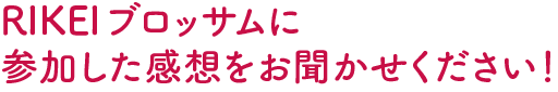 RIKEIブロッサムに参加した感想をお聞かせください！